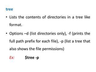 tree
• Lists the contents of directories in a tree like
format.
• Options –d (list directories only), -f (prints the
full path prefix for each file), -p (list a tree that
also shows the file permissions)
Ex: $tree -p
 