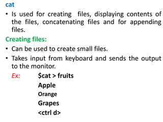 cat
• Is used for creating files, displaying contents of
the files, concatenating files and for appending
files.
Creating files:
• Can be used to create small files.
• Takes input from keyboard and sends the output
to the monitor.
Ex: $cat > fruits
Apple
Orange
Grapes
<ctrl d>
 