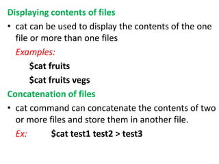 Displaying contents of files
• cat can be used to display the contents of the one
file or more than one files
Examples:
$cat fruits
$cat fruits vegs
Concatenation of files
• cat command can concatenate the contents of two
or more files and store them in another file.
Ex: $cat test1 test2 > test3
 