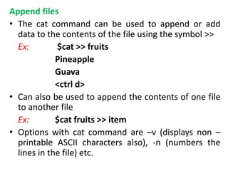 Append files
• The cat command can be used to append or add
data to the contents of the file using the symbol >>
Ex: $cat >> fruits
Pineapple
Guava
<ctrl d>
• Can also be used to append the contents of one file
to another file
Ex: $cat fruits >> item
• Options with cat command are –v (displays non –
printable ASCII characters also), -n (numbers the
lines in the file) etc.
 