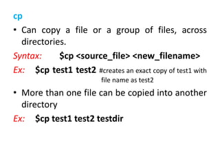 cp
• Can copy a file or a group of files, across
directories.
Syntax: $cp <source_file> <new_filename>
Ex: $cp test1 test2 #creates an exact copy of test1 with
file name as test2
• More than one file can be copied into another
directory
Ex: $cp test1 test2 testdir
 
