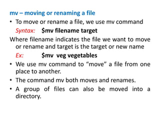 mv – moving or renaming a file
• To move or rename a file, we use mv command
Syntax: $mv filename target
Where filename indicates the file we want to move
or rename and target is the target or new name
Ex: $mv veg vegetables
• We use mv command to “move” a file from one
place to another.
• The command mv both moves and renames.
• A group of files can also be moved into a
directory.
 