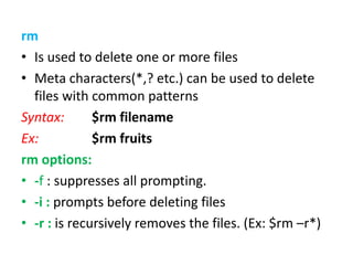 rm
• Is used to delete one or more files
• Meta characters(*,? etc.) can be used to delete
files with common patterns
Syntax: $rm filename
Ex: $rm fruits
rm options:
• -f : suppresses all prompting.
• -i : prompts before deleting files
• -r : is recursively removes the files. (Ex: $rm –r*)
 