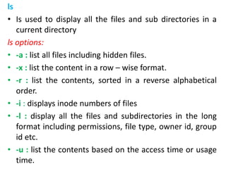 ls
• Is used to display all the files and sub directories in a
current directory
ls options:
• -a : list all files including hidden files.
• -x : list the content in a row – wise format.
• -r : list the contents, sorted in a reverse alphabetical
order.
• -i : displays inode numbers of files
• -l : display all the files and subdirectories in the long
format including permissions, file type, owner id, group
id etc.
• -u : list the contents based on the access time or usage
time.
 