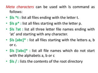 Meta characters can be used with ls command as
follows:
• $ls *t : list all files ending with the letter t.
• $ls p* : list all files starting with the letter p.
• $ls ?at : list all three letter file names ending with
‘at’ and starting with any character.
• $ls [abc]* : list all files starting with the letters a, b
or c.
• $ls [!abc]* : list all file names which do not start
with the alphabets a, b or c
• $ls / : lists the contents of the root directory
 