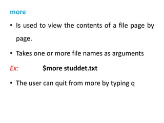 more
• Is used to view the contents of a file page by
page.
• Takes one or more file names as arguments
Ex: $more studdet.txt
• The user can quit from more by typing q
 