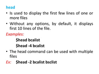 head
• Is used to display the first few lines of one or
more files
• Without any options, by default, it displays
first 10 lines of the file.
Examples:
$head bcalist
$head -4 bcalist
• The head command can be used with multiple
files
Ex: $head -2 bcalist bsclist
 