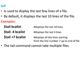 tail
• Is used to display the last few lines of a file.
• By default, it displays the last 10 lines of the file.
Examples:
$tail bcalist #displays the last 10 lines
$tail -4 bcalist #displays the last 4 lines
$tail +7 bcalist #displays all the lines starting
from the line number 7 up to end of file
• The tail command cannot take multiple files
 