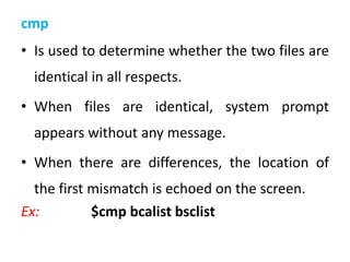 cmp
• Is used to determine whether the two files are
identical in all respects.
• When files are identical, system prompt
appears without any message.
• When there are differences, the location of
the first mismatch is echoed on the screen.
Ex: $cmp bcalist bsclist
 