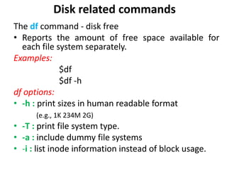 Disk related commands
The df command - disk free
• Reports the amount of free space available for
each file system separately.
Examples:
$df
$df -h
df options:
• -h : print sizes in human readable format
(e.g., 1K 234M 2G)
• -T : print file system type.
• -a : include dummy file systems
• -i : list inode information instead of block usage.
 