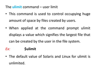 The ulimit command – user limit
• This command is used to control occupying huge
amount of space by files created by users.
• When applied at the command prompt ulimit
displays a value which signifies the largest file that
can be created by the user in the file system.
Ex: $ulimit
• The default value of Solaris and Linux for ulimit is
unlimited.
 