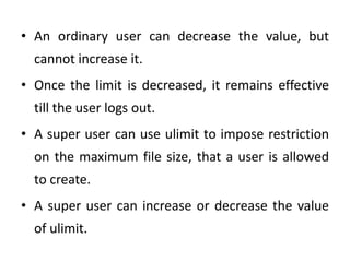 • An ordinary user can decrease the value, but
cannot increase it.
• Once the limit is decreased, it remains effective
till the user logs out.
• A super user can use ulimit to impose restriction
on the maximum file size, that a user is allowed
to create.
• A super user can increase or decrease the value
of ulimit.
 