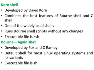 Korn shell
• Developed by David Korn
• Combines the best features of Bourne shell and C
shell
• One of the widely used shells
• Runs Bourne shell scripts without any changes
• Executable file is ksh
Bourne – Again shell
• Developed by Fox and C Ramey
• Default shell for most Linux operating systems and
its variants
• Executable file is sh
 