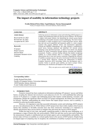 Computer Science and Information Technologies
Vol. 5, No. 1, March 2024, pp. 7~12
ISSN: 2722-3221, DOI: 10.11591/csit.v5i1.pp7-12  7
Journal homepage: http://iaesprime.com/index.php/csit
The impact of usability in information technology projects
Freddy Richard Putra Hulu, Teguh Raharjo, Tiarma Simanungkalit
Faculty of Computer Science, Universitas Indonesia, Jakarta, Indonesia
Article Info ABSTRACT
Article history:
Received Oct 23, 2023
Revised Nov 24, 2023
Accepted Jan 05, 2024
Achieving success in information system and technology (IS/IT) projects is a
complex and multifaceted endeavour that has proven difficult. The literature
is replete with project failures, but identifying the critical success factors
contributing to favourable outcomes remains challenging. The triad of Time-
Cost-Quality is widely accepted as key to achieving project success. While
time and cost can be quantified and measured, quality is a more complex
construct that requires different metrics and measurement approaches.
Utilizing the PRISMA Methodology, this study initiated a comprehensive
search across literature databases and identified 142 relevant articles
pertaining to the specified keywords. A subset of ten articles was deemed
suitable for further examination through rigorous screening and eligibility
assessments. Notably, a primary finding indicates that despite recognizing
usability as a critical element, there is a tendency to neglect usability
enhancements due to time and resource constraints. Regarding the influence
of usability on project success, the active involvement of end-users emerges
as a pivotal factor. Moreover, fostering the enhancement of Human-
Computer Interaction (HCI) knowledge within the development team is
essential. Failure to provide good usability can lead to project failure,
undermining user satisfaction and adoption of the technology.
Keywords:
IT project
Project success
Success factor
Systematic literature review
Usability
This is an open access article under the CC BY-SA license.
Corresponding Author:
Freddy Richard Putra Hulu
Faculty of Computer Science, Universitas Indonesia
10430 Salemba, Jakarta, Indonesia
E-mail: freddy.richard11@ui.ac.id
1. INTRODUCTION
Extensive research has been conducted on information technology (IT) projects’ success and failure
factors, revealing the inherent risk involved in such endeavors [1]–[3]. It is well established that achieving
success in IT projects is a complex and challenging process that requires careful planning, execution, and
management. Despite the significant efforts invested in IT project management, the failure rates still need to
be lowered. Therefore, understanding the critical factors that impact project success, such as usability, is
essential for achieving favorable outcomes.
However, it is important to note that successful information system and technology (IS/IT) projects
are not a rare phenomenon [4], [5]. While failures in IS/IT projects have been widely studied, critical success
factors that contribute to favorable outcomes have also been extensively researched. It is imperative to
identify and prioritize these success factors to mitigate risks and ensure the success of IS/IT projects.
Within the triad of cost, time, and quality, quantifying quality is often the most challenging, as it
encompasses a range of factors that vary across projects. While cost and time can be more easily measured,
the measurement of quality is multifaceted and can include aspects such as maintainability and usability. The
present study will focus on usability as a critical quality factor in the success of IS/IT projects. Despite being
an integral aspect of computing since its inception, the contribution of usability to project success has yet to
 