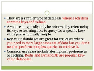  They are a simpler type of database where each item
contains keys and values.
 A value can typically only be retrieved by referencing
its key, so learning how to query for a specific key-
value pair is typically simple.
 Key-value databases are great for use cases where
you need to store large amounts of data but you don’t
need to perform complex queries to retrieve it.
 Common use cases include storing user preferences
or caching. Redis and DynanoDB are popular key-
value databases.
 