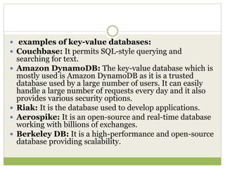  examples of key-value databases:
 Couchbase: It permits SQL-style querying and
searching for text.
 Amazon DynamoDB: The key-value database which is
mostly used is Amazon DynamoDB as it is a trusted
database used by a large number of users. It can easily
handle a large number of requests every day and it also
provides various security options.
 Riak: It is the database used to develop applications.
 Aerospike: It is an open-source and real-time database
working with billions of exchanges.
 Berkeley DB: It is a high-performance and open-source
database providing scalability.
 