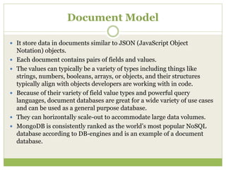 Document Model
 It store data in documents similar to JSON (JavaScript Object
Notation) objects.
 Each document contains pairs of fields and values.
 The values can typically be a variety of types including things like
strings, numbers, booleans, arrays, or objects, and their structures
typically align with objects developers are working with in code.
 Because of their variety of field value types and powerful query
languages, document databases are great for a wide variety of use cases
and can be used as a general purpose database.
 They can horizontally scale-out to accommodate large data volumes.
 MongoDB is consistently ranked as the world’s most popular NoSQL
database according to DB-engines and is an example of a document
database.
 