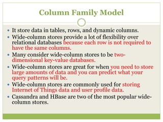 Column Family Model
 It store data in tables, rows, and dynamic columns.
 Wide-column stores provide a lot of flexibility over
relational databases because each row is not required to
have the same columns.
 Many consider wide-column stores to be two-
dimensional key-value databases.
 Wide-column stores are great for when you need to store
large amounts of data and you can predict what your
query patterns will be.
 Wide-column stores are commonly used for storing
Internet of Things data and user profile data.
 Cassandra and HBase are two of the most popular wide-
column stores.
 