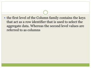  the first level of the Column family contains the keys
that act as a row identifier that is used to select the
aggregate data. Whereas the second level values are
referred to as columns
 