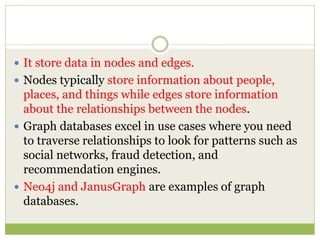  It store data in nodes and edges.
 Nodes typically store information about people,
places, and things while edges store information
about the relationships between the nodes.
 Graph databases excel in use cases where you need
to traverse relationships to look for patterns such as
social networks, fraud detection, and
recommendation engines.
 Neo4j and JanusGraph are examples of graph
databases.
 