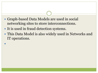  Graph-based Data Models are used in social
networking sites to store interconnections.
 It is used in fraud detection systems.
 This Data Model is also widely used in Networks and
IT operations.

 