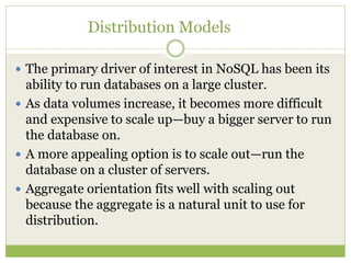 Distribution Models
 The primary driver of interest in NoSQL has been its
ability to run databases on a large cluster.
 As data volumes increase, it becomes more difficult
and expensive to scale up—buy a bigger server to run
the database on.
 A more appealing option is to scale out—run the
database on a cluster of servers.
 Aggregate orientation fits well with scaling out
because the aggregate is a natural unit to use for
distribution.
 