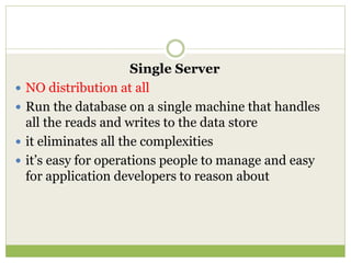 Single Server
 NO distribution at all
 Run the database on a single machine that handles
all the reads and writes to the data store
 it eliminates all the complexities
 it’s easy for operations people to manage and easy
for application developers to reason about
 