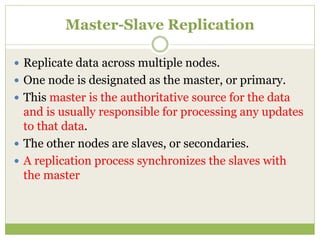 Master-Slave Replication
 Replicate data across multiple nodes.
 One node is designated as the master, or primary.
 This master is the authoritative source for the data
and is usually responsible for processing any updates
to that data.
 The other nodes are slaves, or secondaries.
 A replication process synchronizes the slaves with
the master
 