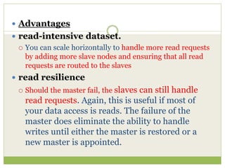  Advantages
 read-intensive dataset.
 You can scale horizontally to handle more read requests
by adding more slave nodes and ensuring that all read
requests are routed to the slaves
 read resilience
 Should the master fail, the slaves can still handle
read requests. Again, this is useful if most of
your data access is reads. The failure of the
master does eliminate the ability to handle
writes until either the master is restored or a
new master is appointed.
 