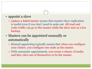  appoint a slave
 replace a failed master means that master-slave replication
is useful even if you don’t need to scale out. All read and
write traffic can go to the master while the slave acts as a hot
backup.
 Masters can be appointed manually or
automatically
 Manual appointing typically means that when you configure
your cluster, you configure one node as the master.
 With automatic appointment, you create a cluster of nodes
and they elect one of themselves to be the master.
 