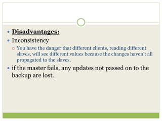  Disadvantages:
 Inconsistency
 You have the danger that different clients, reading different
slaves, will see different values because the changes haven’t all
propagated to the slaves.
 if the master fails, any updates not passed on to the
backup are lost.
 