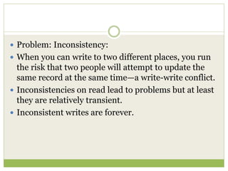  Problem: Inconsistency:
 When you can write to two different places, you run
the risk that two people will attempt to update the
same record at the same time—a write-write conflict.
 Inconsistencies on read lead to problems but at least
they are relatively transient.
 Inconsistent writes are forever.
 