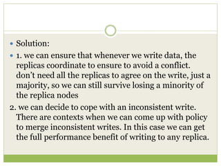  Solution:
 1. we can ensure that whenever we write data, the
replicas coordinate to ensure to avoid a conflict.
don’t need all the replicas to agree on the write, just a
majority, so we can still survive losing a minority of
the replica nodes
2. we can decide to cope with an inconsistent write.
There are contexts when we can come up with policy
to merge inconsistent writes. In this case we can get
the full performance benefit of writing to any replica.
 