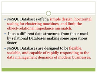  NoSQL Databases offer a simple design, horizontal
scaling for clustering machines, and limit the
object-relational impedance mismatch.
 It uses different data structures from those used
by relational Databases making some operations
faster.
 NoSQL Databases are designed to be flexible,
scalable, and capable of rapidly responding to the
data management demands of modern businesses.
 