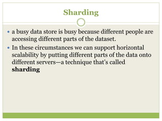 Sharding
 a busy data store is busy because different people are
accessing different parts of the dataset.
 In these circumstances we can support horizontal
scalability by putting different parts of the data onto
different servers—a technique that’s called
sharding
 