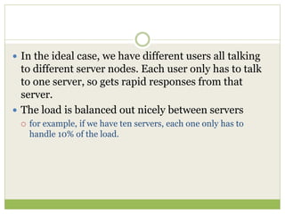  In the ideal case, we have different users all talking
to different server nodes. Each user only has to talk
to one server, so gets rapid responses from that
server.
 The load is balanced out nicely between servers
 for example, if we have ten servers, each one only has to
handle 10% of the load.
 