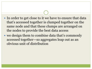  In order to get close to it we have to ensure that data
that’s accessed together is clumped together on the
same node and that these clumps are arranged on
the nodes to provide the best data access
 we design them to combine data that’s commonly
accessed together—so aggregates leap out as an
obvious unit of distribution
 