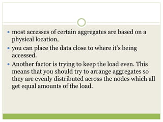  most accesses of certain aggregates are based on a
physical location,
 you can place the data close to where it’s being
accessed.
 Another factor is trying to keep the load even. This
means that you should try to arrange aggregates so
they are evenly distributed across the nodes which all
get equal amounts of the load.
 