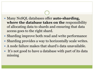  Many NoSQL databases offer auto-sharding,
where the database takes on the responsibility
of allocating data to shards and ensuring that data
access goes to the right shard.
 Sharding improve both read and write performance
 Sharding provides a way to horizontally scale writes.
 A node failure makes that shard’s data unavailable.
 It’s not good to have a database with part of its data
missing
 
