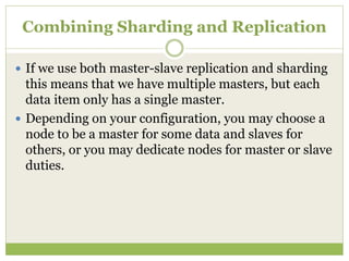 Combining Sharding and Replication
 If we use both master-slave replication and sharding
this means that we have multiple masters, but each
data item only has a single master.
 Depending on your configuration, you may choose a
node to be a master for some data and slaves for
others, or you may dedicate nodes for master or slave
duties.
 