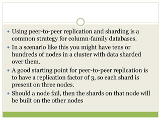 Using peer-to-peer replication and sharding is a
common strategy for column-family databases.
 In a scenario like this you might have tens or
hundreds of nodes in a cluster with data sharded
over them.
 A good starting point for peer-to-peer replication is
to have a replication factor of 3, so each shard is
present on three nodes.
 Should a node fail, then the shards on that node will
be built on the other nodes
 