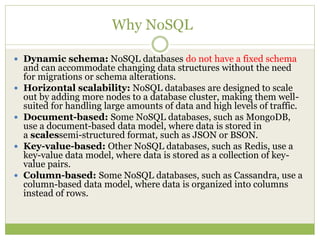 Why NoSQL
 Dynamic schema: NoSQL databases do not have a fixed schema
and can accommodate changing data structures without the need
for migrations or schema alterations.
 Horizontal scalability: NoSQL databases are designed to scale
out by adding more nodes to a database cluster, making them well-
suited for handling large amounts of data and high levels of traffic.
 Document-based: Some NoSQL databases, such as MongoDB,
use a document-based data model, where data is stored in
a scalessemi-structured format, such as JSON or BSON.
 Key-value-based: Other NoSQL databases, such as Redis, use a
key-value data model, where data is stored as a collection of key-
value pairs.
 Column-based: Some NoSQL databases, such as Cassandra, use a
column-based data model, where data is organized into columns
instead of rows.
 