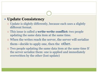  Update Consistency
 Update is slightly differently, because each uses a slightly
different format.
 This issue is called a write-write conflict: two people
updating the same data item at the same time.
 When the writes reach the server, the server will serialize
them—decide to apply one, then the other.
 Two people updating the same data item at the same time If
the server serialize them: one is applied and immediately
overwritten by the other (lost update)
 