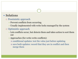  Solutions
 Pessimistic approach
 Prevent conflicts from occurring.
 Usually implemented with write locks managed by the system
 Optimistic approach
 Lets conflicts occur, but detects them and takes action to sort them
out
 Approaches (for write-write conflicts):
 conditional updates: test the value just before updating
 save both updates: record that they are in conflict and then
merge them
 