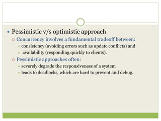  Pessimistic v/s optimistic approach
 Concurrency involves a fundamental tradeoff between:
 consistency (avoiding errors such as update conflicts) and
 availability (responding quickly to clients).
 Pessimistic approaches often:
 severely degrade the responsiveness of a system
 leads to deadlocks, which are hard to prevent and debug.
 