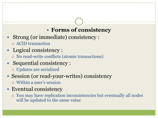  Forms of consistency
 Strong (or immediate) consistency :
 ACID transaction
 Logical consistency :
 No read-write conflicts (atomic transactions)
 Sequential consistency :
 Updates are serialized
 Session (or read-your-writes) consistency
 Within a user’s session
 Eventual consistency
 You may have replication inconsistencies but eventually all nodes
will be updated to the same value
 