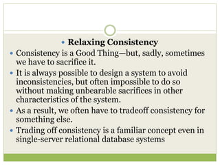  Relaxing Consistency
 Consistency is a Good Thing—but, sadly, sometimes
we have to sacrifice it.
 It is always possible to design a system to avoid
inconsistencies, but often impossible to do so
without making unbearable sacrifices in other
characteristics of the system.
 As a result, we often have to tradeoff consistency for
something else.
 Trading off consistency is a familiar concept even in
single-server relational database systems
 