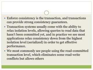  Enforce consistency is the transaction, and transactions
can provide strong consistency guarantees.
 Transaction systems usually come with the ability to
relax isolation levels, allowing queries to read data that
hasn’t been committed yet, and in practice we see most
applications relax consistency down from the highest
isolation level (serialized) in order to get effective
performance.
 We most commonly see people using the read-committed
transaction level, which eliminates some read-write
conflicts but allows others
 