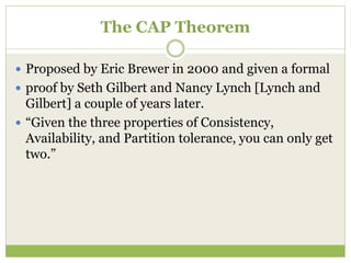 The CAP Theorem
 Proposed by Eric Brewer in 2000 and given a formal
 proof by Seth Gilbert and Nancy Lynch [Lynch and
Gilbert] a couple of years later.
 “Given the three properties of Consistency,
Availability, and Partition tolerance, you can only get
two.”
 