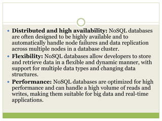  Distributed and high availability: NoSQL databases
are often designed to be highly available and to
automatically handle node failures and data replication
across multiple nodes in a database cluster.
 Flexibility: NoSQL databases allow developers to store
and retrieve data in a flexible and dynamic manner, with
support for multiple data types and changing data
structures.
 Performance: NoSQL databases are optimized for high
performance and can handle a high volume of reads and
writes, making them suitable for big data and real-time
applications.
 